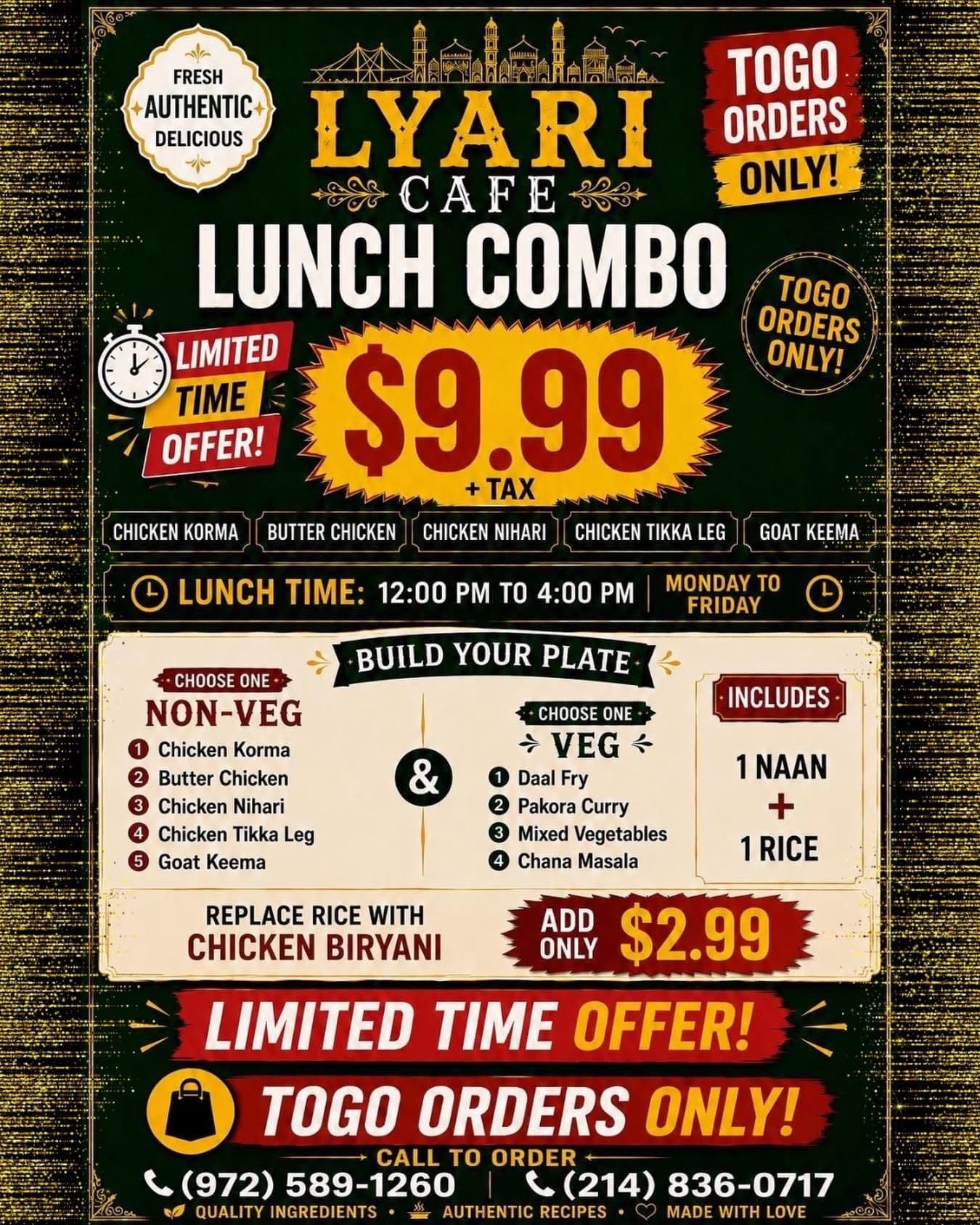 $9.99 + tax Lunch Combo - Build your plate with choice of non-veg (Chicken Korma, Butter Chicken, Chicken Nihari, Chicken Tikka Leg, or Goat Keema) and veg option (Daal Fry, Pakora Curry, Mixed Vegetables, or Chana Masala), includes 1 Naan + 1 Rice. Available 12:00 PM to 4:00 PM Monday to Friday. Togo orders only. Add Chicken Biryani for $2.99.