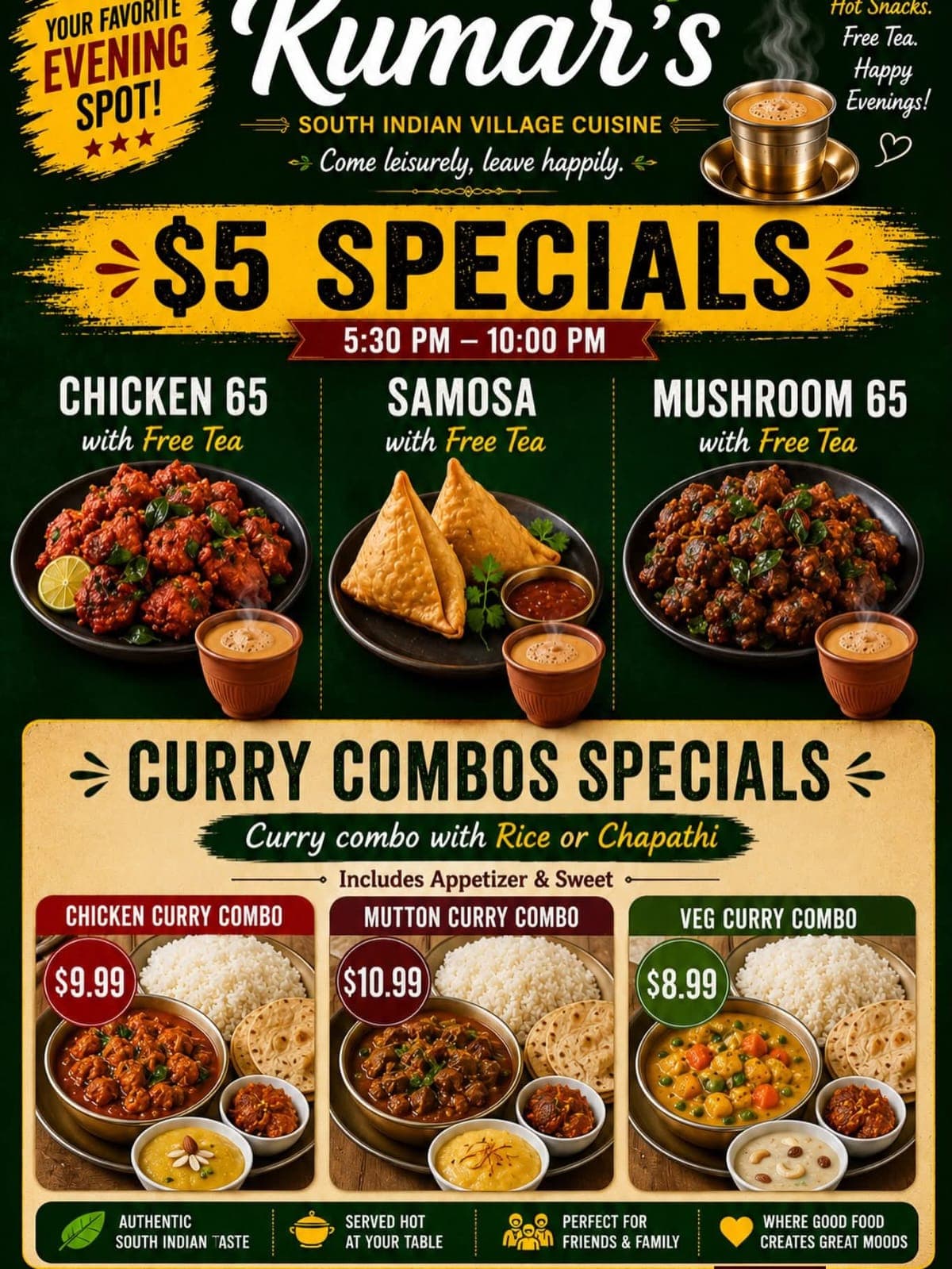 $5 Specials including Chicken 65, Samosa, or Mushroom 65 with Free Tea from 5:30 PM - 10:00 PM. Curry Combo Specials (Chicken, Mutton, or Veg Curry) served with Rice or Chapathi, Appetizer, and Sweet starting at $8.99.